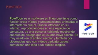 POWTOON
PowToon es un software en línea que tiene como
función crear vídeos y presentaciones animadas e
interpretar lo que el usuario introduce en su
interfaz, reproduciéndose en una especie de
caricatura, de una persona hablando mostrando
cuadros de diálogo que el usuario haya escrito. Es
muy usado en el ámbito escolar y también por
cibernautas que con vídeos caricaturizados,
comunican una idea a un público elegido.
 