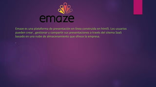 Emaze es una plataforma de presentación en línea construida en html5. Los usuarios
pueden crear , gestionar y compartir sus presentaciones a través del sitema SaaS
basado en una nube de almacenamiento que ofrece la empresa.
.
 