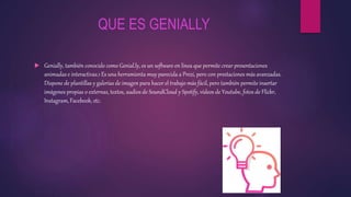 QUE ES GENIALLY
 Genially, también conocido como Genial.ly, es un software en línea que permite crear presentaciones
animadas e interactivas.1 Es una herramienta muy parecida a Prezi, pero con prestaciones más avanzadas.
Dispone de plantillas y galerías de imagen para hacer el trabajo más fácil, pero también permite insertar
imágenes propias o externas, textos, audios de SoundCloud y Spotify, vídeos de Youtube, fotos de Flickr,
Instagram, Facebook, etc.
 