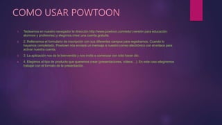COMO USAR POWTOON
1. Tecleamos en nuestro navegador la dirección http://www.powtoon.com/edu/ (versión para educación:
alumnos y profesores) y elegimos crear una cuenta gratuita.
2. 2. Rellenamos el formulario de inscripción con sus diferentes campos para registrarnos. Cuando lo
hayamos completado, Powtown nos enviará un mensaje a nuestro correo electrónico con el enlace para
activar nuestra cuenta.
3. 3. La aplicación nos da la bienvenida y nos invita a comenzar con solo hacer clic.
4. 4. Elegimos el tipo de producto que queremos crear (presentaciones, vídeos…). En este caso elegiremos
trabajar con el formato de la presentación.
 