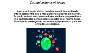 Comunicaciones virtuales
La comunicación virtual consiste en el intercambio de
información entre dos o más personas a través de internet.
Es decir, se trata de conversaciones en línea que permiten a
los participantes comunicarse sin estar en el mismo lugar.
Este tipo de mensajes no necesitan apoyo material para ser
enviados o recibidos.
 