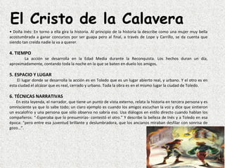 El Cristo de la Calavera
• Doña Inés: En torno a ella gira la historia. Al principio de la historia la describe como una mujer muy bella 
acostumbrada  a  ganar  concursos  por  ser  guapa  pero  al  final,  a  través  de  Lope  y  Carrillo,  se  da  cuenta  que 
siendo tan creída nadie la va a querer.

4. TIEMPO
            La  acción  se  desarrolla  en  la  Edad  Media  durante  la  Reconquista.  Los  hechos  duran  un  día, 
aproximadamente, contando toda la noche en la que se baten en duelo los amigos.

5. ESPACIO Y LUGAR
      El lugar donde se desarrolla la acción es en Toledo que es un lugar abierto real, y urbano. Y el otro es en 
esta ciudad el alcázar que es real, cerrado y urbano. Toda la obra es en el mismo lugar la ciudad de Toledo.

6. TÉCNICAS NARRATIVAS
      En esta leyenda, el narrador, que tiene un punto de vista externo, relata la historia en tercera persona y es 
omnisciente ya que lo sabe todo; un claro ejemplo es cuando los amigos escuchan la voz y dice que sintieron 
un escalofrío y una persona que sólo observa no sabría eso. Usa diálogos en estilo directo cuando hablan los 
compañeros: “-Esperaba que lo presumirías- contestó el otro.” Y describe la belleza de Inés y a Toledo en esa 
época: “pero entre esa juventud brillante y deslumbradora, que los ancianos miraban desfilar con sonrisa de 
gozo…”.
 