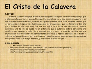 El Cristo de la Calavera
7. ESTILO
       Bécquer utiliza un lenguaje estándar pero adaptado a la época en la que lo escribió ya que 
el idioma evoluciona con el paso del tiempo. Por ejemplo ya no se dice birrete sino gorro, ni se 
dice presteza en vez de rapidez, o deudo en lugar de pariente entre otras. También se nota que 
los personajes de la época no estudiaban porque los protagonistas que son hombres e iban a la 
guerra  hablan  de  ello  y  del  amor  que  era  muy  típico  en  la  época.  No  hay  muchos  recursos 
estilísticos;  uno  de  ellos  se  puede  ver  en  el  tema  ya  que  el  autor  usa  toda  la  obra  como  una 
metáfora  para  resaltar  el  valor  de  la  amistad  sobre  el  amor;  y  además  también  hay  una 
enumeración  cuando  describe  los  complementos  que  lleva  la  nobleza  castellana  en  la  fiesta:  “ 
redes de perlas aprisionando sus rizos , joyas de rubíes llameando sobre su seno, plumas sujetas 
en vaporoso cerco a un mango de marfil, y rostrillos de blancos encajes…”.

8. BIBLIOGRAFÍA
                   • Fotocopias Romanticismo y Bécquer.
         • http://arta4esoinsti.wordpress.com/2008/01/27/el-cristo-de-la-calavera-ga-becquer/
         • http://www.tsedi.com/autoeditor/narrador.html
         • http://www.biografiasyvidas.com/biografia/b/becquer.htm
 