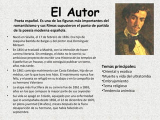 El Autor
     Poeta español. Es una de las figuras más importantes del
    romanticismo y sus Rimas supusieron el punto de partida
    de la poesía moderna española.
•   Nació en Sevilla, el 17 de febrero de 1836. Era hijo de 
    Joaquina Bastida de Bargas y del pintor José Domínguez 
    Bécquer. 
•   En 1854 se trasladó a Madrid, con la intención de hacer 
    carrera literaria. Sin embargo, el éxito no le sonrió; su 
    ambicioso proyecto de escribir una Historia de los templos de
    España fue un fracaso, y sólo consiguió publicar un tomo, 
    años más tarde.                                                   Temas principales:
•   En 1861 contrajo matrimonio con Casta Esteban, hija de un         •Oriental y exotico
    médico, con la que tuvo tres hijos. El matrimonio nunca fue 
                                                                      •Muerte y vida del ultratomba
    feliz, y el poeta se refugió en su trabajo o en la compañía de 
    su hermano Valeriano                                              •Embrujamiento
•   La etapa más fructífera de su carrera fue de 1861 a 1865,         •Tema religioso
    años en los que compuso la mayor parte de sus Leyendas            •Tendencia animista
•   Sui vida se apagó en Toledo, aquejado por una enfermedad 
    que lo acompañaba desde 1858, el 22 de diciembre de 1870, 
    en plena juventud (34 años), meses después de la física 
    desaparición de su hermano, que había fallecido en 
    septiembre.
 