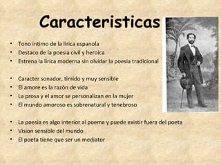 Caracteristicas
• Tono intimo de la lirica espanola
• Destaco de la poesia civil y heroica 
• Estrena la lirica moderna sin olvidar la poesia tradicional

•   Caracter sonador, timido y muy sensible
•   El amore es la razòn de vida
•   La prosa y el amor se personalizan en la mujer
•   El mundo amoroso es sobrenatural y tenebroso

• La poesia es algo interior al poema y puede existir fuera del poeta
• Vision sensible del mundo
• El poeta tiene que ser un mediator
 