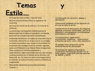 Temas                                                                y
Estilo
• Búsqueda de los ideales:
        de mujer (los ojos verdes / rayo de luna)                  •Combinación de narración, diálogo y
        del arte musical (maese Pérez el organista / el            descripción
        miserere)                                                  •Descripción detallada de los espacios en
        del amor (el monte de las ánimas / el cristo de la         los que se sitúa la acción
        calavera)                                                  •Insistencia en la descripción de imágenes
• La noche (que corresponde simbólicamente al                      plásticas y sonoras: sensoriales. Uso de la
                                                                   aliteración, prosopopeyas, onomatopeyas,
        dominio del mal; el alba y el atardecer, en cambio,        polisíndeton y asíndeton
        favorecen las transformaciones maravillosas).
                                                                   •Comparaciones, adjetivación,
• Ambientes fantásticos: en todas las Leyendas hay un              enumeración, metáforas… para producir
        momento culminante en el que ocurre un prodigio,           ambientes de terror, amor, arte, pesimismo
        un hecho maravilloso que rompe la normalidad. En 
                                                                   •El paisaje como proyección de los
        ocasiones este prodigio tiene un carácter sagrado,         sentimientos de los personajes
        como en El Miserere o en Maese Pérez el organista; 
        otras, se basa en creencias populares o                    •Diversidad de registros lingüísticos:
                                                                   combinación del lenguaje popular con el
        supersticiones: lagos encantados (en Los ojos verdes),     estilo poético, reservado para las escenas
        muertos vivientes (en El Monte de las Ánimas, o El         de AMOR y ARTE
        Miserere), etc. En todos los casos el protagonista es 
        el misterio, la confusa frontera entre la realidad y la 
        imaginación.
• Descripción elementos sensoriales (acústicos, 
        visuales…)
 