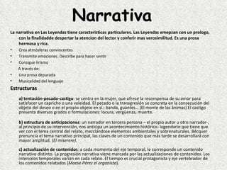 Narrativa
La narrativa en Las Leyendas tiene caracteristicas particulares. Las Leyendas emepzan con un prologo,
    con la finalidadde despertar la atencion del lector y conferir mas verosimilitud. Es una prosa
    hermosa y rica.
•       Crea atmósferas convincentes
•       Transmite emociones. Describe para hacer sentir
•       Consigue lirismo
        A través de:
•       Una prosa depurada
•       Musicalidad del lenguaje
Estructuras
    a) tentación-pecado-castigo: se centra en la mujer, que ofrece la recompensa de su amor para 
    satisfacer un capricho o una veleidad. El pecado o la transgresión se concreta en la consecución del 
    objeto del deseo o en el propio objeto en sí.: banda, guantes… (El monte de las ánimas) El castigo 
    presenta diversos grados o formulaciones: locura, vergüenza, muerte.

        b) estructura de anticipaciones: un narrador en tercera persona – el propio autor u otro narrador-, 
        al principio de su intervención, nos anticipa un acontecimiento histórico- legendario que tiene que 
        ver con el tema central del relato, mezclándose elementos ambientales y sobrenaturales. Bécquer 
        prenuncia el tema narrativo principal, las claves de un contenido que más tarde se desarrollará con 
        mayor amplitud. (El miserere).
    c) actualización de contenidos: a cada momento del eje temporal, le corresponde un contenido 
    narrativo distinto. La progresión narrativa viene marcada por las actualizaciones de contenidos. Los 
    intervalos temporales varían en cada relato. El tiempo es crucial protagonista y eje vertebrador de 
    los contenidos relatados (Maese Pérez el organista).
 