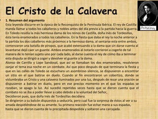 El Cristo de la Calavera
•   1. Resumen del argumento
    Esta leyenda discurre en la época de la Reconquista de la Península Ibérica. El rey de Castilla 
    manda llamar a todos los caballeros y nobles antes del día previo a la partida hacia la guerra. 
    En Toledo residía la más hermosa dama de los reinos de Castilla, doña Inés de Tordesillas, 
    ésta tenía enamorados a todos los caballeros. En la fiesta que daba el rey la noche anterior a 
    la partida los dos caballeros más próximos a la hermosa dama, al sentarse esta entre ambos, 
    comenzaron una batalla de piropos, que acabó extenuando a la dama que sin darse cuenta al 
    levantarse dejó caer un guante. Ambos enamorados al notarlo corrieron a cogerlo de tal 
    manera de lo tenían sujeto uno por cada lado, al darse cuenta el rey de cómo iba a terminar 
    esta disputa se dirigió a coger y devolver el guante a la dama.
    Alonso  de  Carrillo  y  Lope  Sandoval,  que  así  se  llamaban  los  dos  enamorados,  resolvieron 
    zanjar el tema esa noche en un combate. Así que poco después de que terminara la fiesta y 
    que en las calles de Toledo se escuchara un asombroso silencio, se dispusieron a encontrar 
    un  sitio  en  el  que  batirse  en  duelo.  Cuando  al  fin  encontraron  un  cobertizo,  donde  se 
    vislumbraba un Cristo y una calavera iluminados por una luz, después de rezar una oración se 
    dispusieron  a  batirse  en  duelo,  pero  en  ese  preciso  momento  en  el  que  las  espadas  se 
    rozaban,  se  apago  la  luz.  Así  sucedió  repetidas  veces  hasta  que  se  dieron  cuenta  que  el 
    combato no se iba a poder llevar a cabo debido a la voluntad del Señor,
    Decidieron pues, que doña Inés de Tordesillas decidiera. 
    Se dirigieron a su balcón dispuestos a seducirla, pero cual fue la sorpresa de éstos al ver a su 
    amada despidiéndose de su amante. Su primera reacción fue echar mano a sus espadas, 
    hasta que se dieron cuenta de la precipitada despedida y soltaron una carcajada.
 