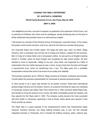 1


                            “LEADING THE FAMILY ENTERPRISE”

                                  BY: GUSTAVO A. CISNEROS

                   World Family Business Forum, Sao Paulo, May 20, 2009

                                           (MAY 8, 2009)



I am delighted to be here, and want to express my gratitude to the organizers of this Forum, and
in particular to Professor John Davis and his colleagues, whose pioneering work on the topic of
family enterprises has provided many of us with precious insights.

I will present an overview of the Cisneros Group of Companies’ corporate history, of the values
that guide us and current concerns, and of our vision for the future as a private equity group.

Our corporate history has humble origins. We began 80 years ago, when my father, Diego
Cisneros, then a seventeen year old boy full of energy and dreams, created his first business.
Born in Cuba of a Cuban father and a Venezuelan mother, he was sent to an English boarding
school in Trinidad, where he learnt English and completed his high school studies. He then
decided to come to Venezuela, initially on his own. Once there, and supported by a letter of
authorization from his mother because he was a minor, he got a loan from the bank and bought
a second-hand truck, which he transformed into a bus. The latter grew into a profitable
transportation service that came to be known for its quality and reliability.

The business expanded, and in 1939 the “Diego Cisneros & Company” enterprise was founded.
It would obtain the exclusive representation for Venezuela of several renowned brands.

In what proved to be a giant step forward for all parties involved, Pepsi-Cola International
granted Diego Cisneros and his brother, Antonio, an exclusive franchise for sales and marketing
In Venezuela. Antonio had visited New York’s World Fair in 1939, and there tasted Pepsi-Cola,
and decided to bring the product to his country. My father immediately joined the initiative, and
they opened the first Pepsi plant in 1940. The company quickly became the most successful
soft drink bottler in Venezuela, expanding in time to Brazil, where plants were opened in Sao
Paulo and Rio de Janeiro.

The Pepsi deal is a good example of the entrepreneurial instinct that characterized Diego
Cisneros’ business ventures. Our Pepsi bottling company was, in fact, the first vertically
integrated business in Venezuela, and it included the bottling company, glass, carbonic gas,
 