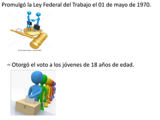 Promulgó la Ley Federal del Trabajo el 01 de mayo de 1970.
– Otorgó el voto a los jóvenes de 18 años de edad.
 