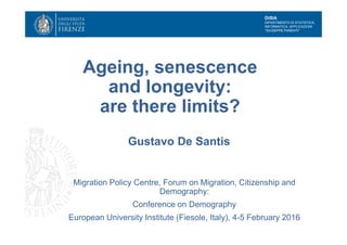 DiSIA
DIPARTIMENTO DI STATISTICA,
INFORMATICA, APPLICAZIONI
"GIUSEPPE PARENTI"
Ageing, senescence
and longevity:
are there limits?
Gustavo De Santis
Migration Policy Centre, Forum on Migration, Citizenship and
Demography:
Conference on Demography
European University Institute (Fiesole, Italy), 4-5 February 2016
 