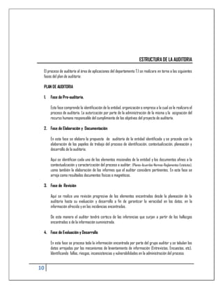 ESTRUCTURA DE LA AUDITORIA

 El proceso de auditoría al área de aplicaciones del departamento T.I se realizara en torno a las siguientes
 fases del plan de auditoría:

 PLAN DE AUDITORIA

 1.   Fase de Pre-auditoria.

      Esta fase comprende la identificación de la entidad, organización o empresa a la cual se le realizara el
      proceso de auditoría. La autorización por parte de la administración de la misma y la asignación del
      recurso humano responsable del cumplimiento de los objetivos del proyecto de auditoría.

 2. Fase de Elaboración y Documentación

      En esta fase se elabora la propuesta de auditoría de la entidad identificada y se procede con la
      elaboración de los papeles de trabajo del proceso de identificación, contextualización, planeación y
      desarrollo de la auditoria.

      Aquí se identifican cada uno de los elementos misionales de la entidad y los documentos afines a la
      contextualización y caracterización del proceso a auditar. (Planes-Acuerdos-Normas-Reglamentos-Estatutos),
      como también la elaboración de los informes que el auditor considere pertinentes. En esta fase se
      arroja como resultados documentos físicos o magnéticos.

 3. Fase de Revisión

      Aquí se realiza una revisión progresiva de los elementos encontrados desde la planeación de la
      auditoria hasta su evaluación y desarrollo a fin de garantizar la veracidad en los datos, en la
      información ofrecida y en las incidencias encontradas.

      De esta manera el auditor tendrá certeza de las inferencias que surjan a partir de los hallazgos
      encontrados o de la información suministrada.

 4. Fase de Evaluación y Desarrollo

      En esta fase se procesa toda la información encontrada por parte del grupo auditor y se tabulan los
      datos arrojados por los mecanismos de levantamiento de información (Entrevistas, Encuestas, etc),
      Identificando fallas, riesgos, inconsistencias y vulnerabilidades en la administración del proceso.


10
 