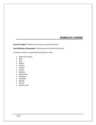 DESARROLLO DE LA AUDITORIA

Fase de Pre-auditoria: “Identificación de la Entidad y autorización administrativa”

Fase de Elaboración y Documentación: “Contextualización de la Universidad de la amazonia”

En esta fase se realizó un reconocimiento de la organización, a saber:

         Nombre de la compañía
         Misión
         Visión
         Objetivos
         Funciones
         Principios
         Políticas
         Naturaleza
         Administración
         Organigrama
         Jurisdicción
         Ubicación
         Servicios
         Planes de acción




     14
 