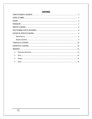 CONTENIDO
FORMATO PRELIMINAR AL DOCUMENTO ......................................................................................................... 4
CONTROL DE CAMBIOS ............................................................................................................................ 5
RESUMEN ........................................................................................................................................... 6
INTRODUCCION .................................................................................................................................... 7
ORIGEN DE LA AUDITORIA ......................................................................................................................... 8
VISITA PRELIMINAR AL AREA DE APLICACIONES ................................................................................................ 8
OBJETIVOS DEL PROYECTO DE AUDITORIA ...................................................................................................... 9
       Objetivo General........................................................................................................................... 9
       Objetivos Específicos ..................................................................................................................... 9
ESTRUCTURA DE LA AUDITORIA ................................................................................................................ 10
DESARROLLO DE LA AUDITORIA ................................................................................................................ 14
BIBLIOGRAFIA .................................................................................................................................... 15
          Documentos electrónicos: ......................................................................................................... 15
          Libros ................................................................................................................................. 15
          Portales .............................................................................................................................. 15
          Anexos ................................................................................................................................ 16




         3
 