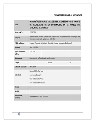 FORMATO PRELIMINAR AL DOCUMENTO

                       ENTREGA II “AUDITORIA AL AREA DE
                                                APLICACIONES DEL DEPARTAMENTO
Título:                DE TECNOLOGIAS DE LA INFORMACION, EN EL MANEJO DEL
                       APLICATIVO ACADEMUSOFT”

Fecha d/M/a:           12/05/2011

                       Este documento contiene el proyecto de auditoría para el Departamento de Tecnologías de la
Sumario:
                       información del área de aplicaciones de la UDLA

Palabras Claves:       Proceso, Planeación de Auditoría, Control de riesgos, Tecnología, Academusoft,

Formato:               Word 2007, PDF

Fecha de emisión       2/04/2011
d/M/a:

Dependencia:           Departamento de Tecnología de la Información

Código:                                                 Versión:                                1.0

Estado de la versión   EN REVISION

                       Gustavo Adolfo Díaz Tovar

Autor (es):            José Pulido Carvajal

                       NirLevin Bermúdez Perea.

                       Kevin Leonardo Barrionuevo

Reviso:

Aprobó:

Información
                       Informe II PROYECTO DE AUDITORIA
Adicional:




     4
 