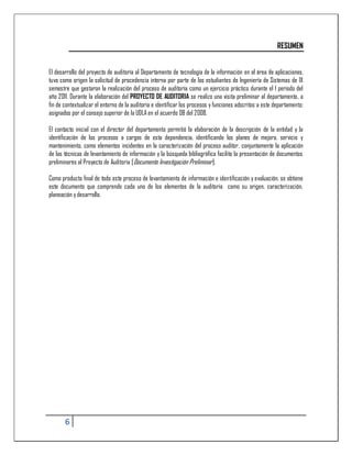 RESUMEN


El desarrollo del proyecto de auditoría al Departamento de tecnología de la información en el área de aplicaciones,
tuvo como origen la solicitud de procedencia interna por parte de los estudiantes de Ingeniería de Sistemas de IX
semestre que gestaron la realización del proceso de auditoría como un ejercicio práctico durante el I periodo del
año 2011. Durante la elaboración del PROYECTO DE AUDITORIA se realizo una visita preliminar al departamento, a
fin de contextualizar el entorno de la auditoria e identificar los procesos y funciones adscritos a este departamento;
asignados por el consejo superior de la UDLA en el acuerdo 08 del 2008.

El contacto inicial con el director del departamento permitió la elaboración de la descripción de la entidad y la
identificación de los procesos a cargos de esta dependencia, identificando los planes de mejora, servicio y
mantenimiento, como elementos incidentes en la caracterización del proceso auditor, conjuntamente la aplicación
de las técnicas de levantamiento de información y la búsqueda bibliográfica facilito la presentación de documentos
preliminares al Proyecto de Auditoria [Documento Investigación Preliminar].

Como producto final de todo este proceso de levantamiento de información e identificación y evaluación, se obtiene
este documento que comprende cada uno de los elementos de la auditoria como su origen, caracterización,
planeación y desarrollo.




       6
 
