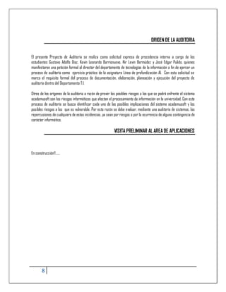 ORIGEN DE LA AUDITORIA


El presente Proyecto de Auditoria se realiza como solicitud expresa de procedencia interna a cargo de los
estudiantes Gustavo Adolfo Díaz, Kevin Leonardo Barrionuevo, Nir Levin Bermúdez y José Edgar Pulido, quienes
manifestaron una petición formal al director del departamento de tecnologías de la información a fin de ejercer un
proceso de auditoría como ejercicio práctico de la asignatura Línea de profundización AI. Con esta solicitud se
marco el requisito formal del proceso de documentación, elaboración, planeación y ejecución del proyecto de
auditoría dentro del Departamento T.I.

Otros de los orígenes de la auditoria a razón de prever los posibles riesgos a los que se podrá enfrente el sistema
academusoft son los riesgos informáticos que afectan el procesamiento de información en la universidad. Con este
proceso de auditoría se busca identificar cada uno de las posibles implicaciones del sistema academusoft y los
posibles riesgos a los que es vulnerable. Por esta razón se debe evaluar, mediante una auditoria de sistemas, las
repercusiones de cualquiera de estas incidencias, ya sean por riesgos o por la ocurrencia de alguna contingencia de
carácter informático.

                                                          VISITA PRELIMINAR AL AREA DE APLICACIONES



En construcción!!......




        8
 