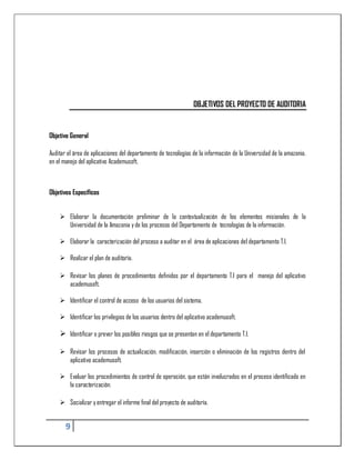 OBJETIVOS DEL PROYECTO DE AUDITORIA


Objetivo General

Auditar el área de aplicaciones del departamento de tecnologías de la información de la Universidad de la amazonia,
en el manejo del aplicativo Academusoft,



Objetivos Específicos


     Elaborar la documentación preliminar de la contextualización de los elementos misionales de la
      Universidad de la Amazonia y de los procesos del Departamento de tecnologías de la información.

     Elaborar la caracterización del proceso a auditar en el área de aplicaciones del departamento T.I.

     Realizar el plan de auditoría.

     Revisar los planes de procedimientos definidos por el departamento T.I para el manejo del aplicativo
      academusoft.

     Identificar el control de acceso de los usuarios del sistema.

     Identificar los privilegios de los usuarios dentro del aplicativo academusoft.

     Identificar o prever los posibles riesgos que se presentan en el departamento T.I.

     Revisar los procesos de actualización, modificación, inserción o eliminación de los registros dentro del
      aplicativo academusoft.

     Evaluar los procedimientos de control de operación, que están involucrados en el proceso identificado en
      la caracterización.

     Socializar y entregar el informe final del proyecto de auditoría.


       9
 
