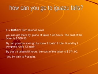 It`s 1385 km from Buenos Aires you can get there by plane It takes 1.45 hours. The cost of the ticket is $ 586,56 By car : you can soon go by route 9 route12 rute 14 and by I complete route 12 again By bus : it talkers15 hours. the cost of the ticket is $ 371.00. and by train to Posadas. how can you go to iguazu falls?