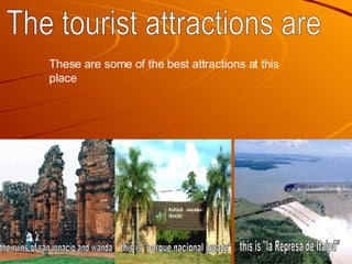 The tourist attractions are the ruins of san ignacio and wanda this is "la Represa de Itaipú" this is "parque nacional iguazu" These are some of the best attractions at this place