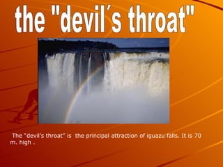 the "devil´s throat" The “devil’s throat” is the principal attraction of iguazu falls. It is 70 m. high .