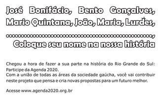 José Bonifácio, Bento Gonçalves,
Mario Quintana, João, Maria, Lurdes,
.................................................,
  Coloque seu nome na nossa história

Chegou a hora de fazer a sua parte na história do Rio Grande do Sul:
Participe da Agenda 2020.
Com a união de todas as áreas da sociedade gaúcha, você vai contribuir
neste projeto que pensa e cria novas propostas para um futuro melhor.

Acesse www.agenda2020.org.br
 