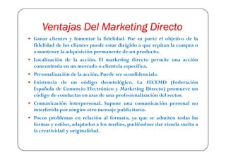 Ventajas Del Marketing Directo
Ganar clientes y fomentar la fidelidad. Por su parte el objetivo de la
fidelidad de los clientes puede estar dirigido a que repitan la compra o
a mantener la adquisición permanente de un producto.
Localización de la acción. El marketing directo permite una acción
concentrada en un mercado o clientela específica.
Personalización de la acción. Puede ser «confidencial».
Existencia de un código deontológico. La FECEMD (Federación
Española de Comercio Electrónico y Marketing Directo) promueve un
código de conductas en aras de una profesionalización del sector.
Comunicación interpersonal. Supone una comunicación personal no
interferida por ningún otro mensaje publicitario.
Pocos problemas en relación al formato, ya que se admiten todas las
formas y estilos, adaptados a los medios, pudiéndose dar rienda suelta a
la creatividad y originalidad.
 