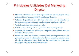 Principales Utilidades Del Marketing
               Directo
Elección y formación del medio publicitario cuanto mayor sea la
preparación de una campaña de marketing diercto .
Volumen de pedidos y necesidad de aclaracion cuanto mas alta sea
la facturación que un a empresa obtenga de un cliente típico .
Venta directa de productos o servicios
Es la función más importante que tiene el marketing directo.
No todos los productos o servicios cumplen los requisitos para ser
vendidos de esta forma
Puede ser tanto un enfoque a corto plazo (la simple venta de un
producto), como el establecimiento de una relación duradera con
el cliente obtenido, caso típico de las empresas de venta por
catálogos o las llamadas tiendas virtuales.
 