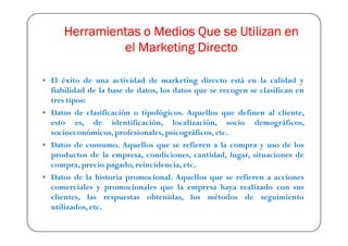 Herramientas o Medios Que se Utilizan en
            el Marketing Directo

El éxito de una actividad de marketing directo está en la calidad y
fiabilidad de la base de datos, los datos que se recogen se clasifican en
tres tipos:
Datos de clasificación o tipológicos. Aquellos que definen al cliente,
esto es, de identificación, localización, socio demográficos,
socioeconómicos, profesionales, psicográficos, etc.
Datos de consumo. Aquellos que se refieren a la compra y uso de los
productos de la empresa, condiciones, cantidad, lugar, situaciones de
compra, precio pagado, reincidencia, etc.
Datos de la historia promocional. Aquellos que se refieren a acciones
comerciales y promocionales que la empresa haya realizado con sus
clientes, las respuestas obtenidas, los métodos de seguimiento
utilizados, etc.
 