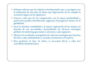 Podemos afirmar que los objetivos fundamentales que se persiguen con
la utilización de una base de datos, que lógicamente ha de cumplir la
normativa legal, son los siguientes:
Conocer cada uno de los componentes con la mayor profundidad y
perfección posible, identificando segmentos homogéneos dentro de la
globalidad.
Sacar la máxima rentabilidad y la mayor explotación de los mismos en
función de sus necesidades, desarrollando las diversas estrategias
globales de marketing que mejor se adecuen a cada segmento.
Obtener los resultados conseguidos de todas las estrategias que hayamos
llevado a cabo, analizándolos y sacando conclusiones al respecto.
Para gestionar la base de datos, es necesario llevar a cabo tres
actividades fundamentales:
 