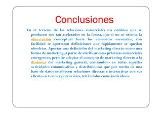 Conclusiones
En el terreno de las relaciones comerciales los cambios que se
  producen son tan acelerados en la forma, que si no se orienta la
  observación conceptual hacia los elementos esenciales, con
  facilidad se aportaran definiciones que rápidamente se quedan
  obsoletas. Aportar una definición del marketing directo como una
  forma de marketing, a parte de clarificar estas prácticas comerciales
  emergentes, permite adaptar el concepto de marketing directo a la
  dinámica del marketing general, centrándolo en todas aquellas
  actividades comunicativas y distribuidoras que por medio de una
  base de datos establecen relaciones directas e interactivas con sus
  clientes actuales y potenciales, tratándolos como individuos.
 