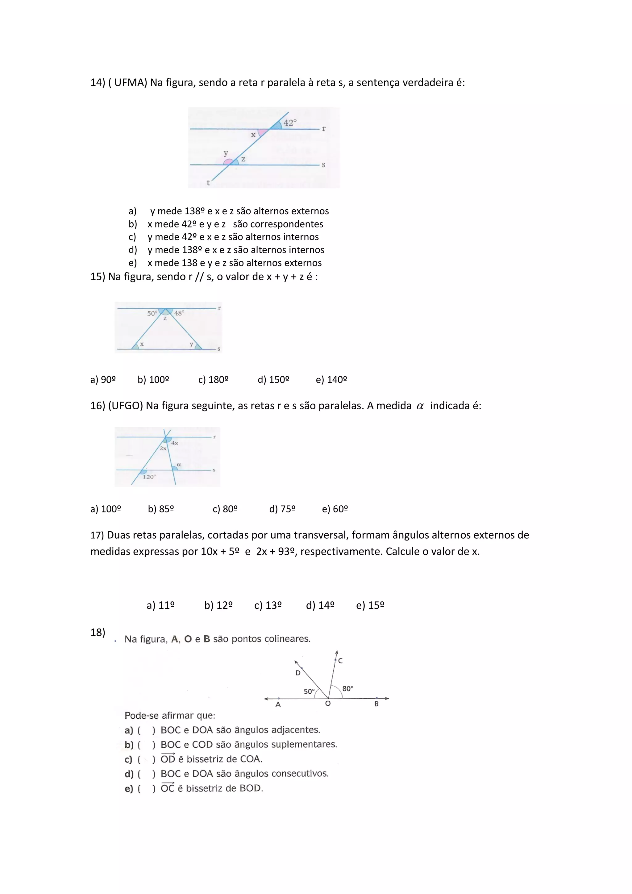 14) ( UFMA) Na figura, sendo a reta r paralela à reta s, a sentença verdadeira é:
a) y mede 138º e x e z são alternos externos
b) x mede 42º e y e z são correspondentes
c) y mede 42º e x e z são alternos internos
d) y mede 138º e x e z são alternos internos
e) x mede 138 e y e z são alternos externos
15) Na figura, sendo r // s, o valor de x + y + z é :
a) 90º b) 100º c) 180º d) 150º e) 140º
16) (UFGO) Na figura seguinte, as retas r e s são paralelas. A medida  indicada é:
a) 100º b) 85º c) 80º d) 75º e) 60º
17) Duas retas paralelas, cortadas por uma transversal, formam ângulos alternos externos de
medidas expressas por 10x + 5º e 2x + 93º, respectivamente. Calcule o valor de x.
a) 11º b) 12º c) 13º d) 14º e) 15º
18)
 
