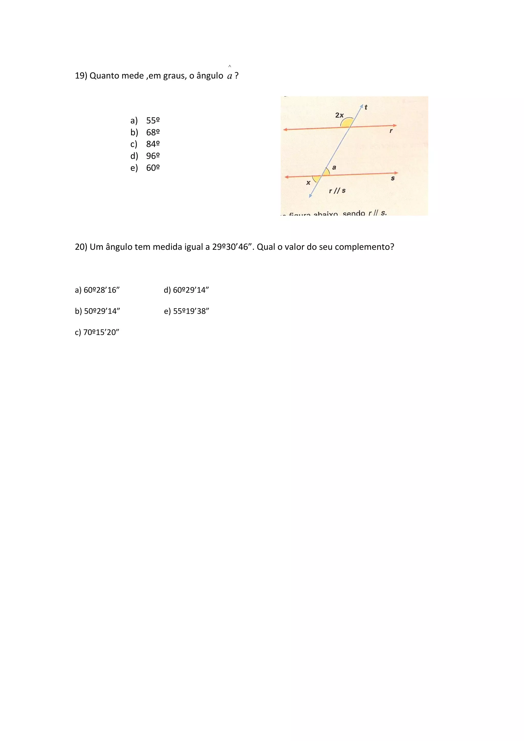 19) Quanto mede ,em graus, o ângulo
^
a ?
a) 55º
b) 68º
c) 84º
d) 96º
e) 60º
20) Um ângulo tem medida igual a 29º30’46”. Qual o valor do seu complemento?
a) 60º28’16” d) 60º29’14”
b) 50º29’14” e) 55º19’38”
c) 70º15’20”
 