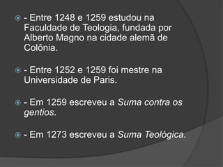  - Entre 1248 e 1259 estudou na 
Faculdade de Teologia, fundada por 
Alberto Magno na cidade alemã de 
Colônia. 
 - Entre 1252 e 1259 foi mestre na 
Universidade de Paris. 
 - Em 1259 escreveu a Suma contra os 
gentios. 
 - Em 1273 escreveu a Suma Teológica. 
 