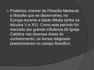  Podemos chamar de Filosofia Medieval 
a filosofia que se desenvolveu na 
Europa durante a Idade Média (entre os 
séculos V e XV). Como este período foi 
marcado por grande influência da Igreja 
Católica nas diversas áreas do 
conhecimento, os temas religiosos 
predominaram no campo filosófico. 
 