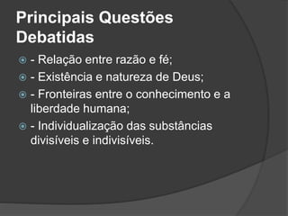 Principais Questões 
Debatidas 
 - Relação entre razão e fé; 
 - Existência e natureza de Deus; 
 - Fronteiras entre o conhecimento e a 
liberdade humana; 
 - Individualização das substâncias 
divisíveis e indivisíveis. 
 