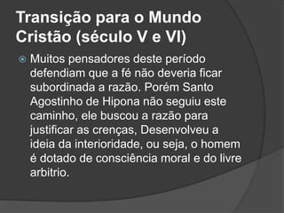Transição para o Mundo 
Cristão (século V e VI) 
 Muitos pensadores deste período 
defendiam que a fé não deveria ficar 
subordinada a razão. Porém Santo 
Agostinho de Hipona não seguiu este 
caminho, ele buscou a razão para 
justificar as crenças, Desenvolveu a 
ideia da interioridade, ou seja, o homem 
é dotado de consciência moral e do livre 
arbitrio. 
 