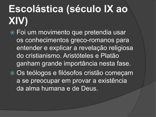 Escolástica (século IX ao 
XIV) 
 Foi um movimento que pretendia usar 
os conhecimentos greco-romanos para 
entender e explicar a revelação religiosa 
do cristianismo. Aristóteles e Platão 
ganham grande importância nesta fase. 
 Os teólogos e filósofos cristão começam 
a se preocupar em provar a existência 
da alma humana e de Deus. 
 