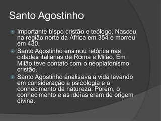 Santo Agostinho 
 Importante bispo cristão e teólogo. Nasceu 
na região norte da África em 354 e morreu 
em 430. 
 Santo Agostinho ensinou retórica nas 
cidades italianas de Roma e Milão. Em 
Milão teve contato com o neoplatonismo 
cristão. 
 Santo Agostinho analisava a vida levando 
em consideração a psicologia e o 
conhecimento da natureza. Porém, o 
conhecimento e as idéias eram de origem 
divina. 
 