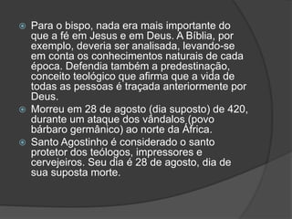  Para o bispo, nada era mais importante do 
que a fé em Jesus e em Deus. A Bíblia, por 
exemplo, deveria ser analisada, levando-se 
em conta os conhecimentos naturais de cada 
época. Defendia também a predestinação, 
conceito teológico que afirma que a vida de 
todas as pessoas é traçada anteriormente por 
Deus. 
 Morreu em 28 de agosto (dia suposto) de 420, 
durante um ataque dos vândalos (povo 
bárbaro germânico) ao norte da África. 
 Santo Agostinho é considerado o santo 
protetor dos teólogos, impressores e 
cervejeiros. Seu dia é 28 de agosto, dia de 
sua suposta morte. 
 