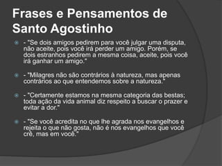 Frases e Pensamentos de 
Santo Agostinho 
 - "Se dois amigos pedirem para você julgar uma disputa, 
não aceite, pois você irá perder um amigo. Porém, se 
dois estranhos pedirem a mesma coisa, aceite, pois você 
irá ganhar um amigo." 
 - "Milagres não são contrários à natureza, mas apenas 
contrários ao que entendemos sobre a natureza." 
 - "Certamente estamos na mesma categoria das bestas; 
toda ação da vida animal diz respeito a buscar o prazer e 
evitar a dor." 
 - "Se você acredita no que lhe agrada nos evangelhos e 
rejeita o que não gosta, não é nos evangelhos que você 
crê, mas em você." 
 