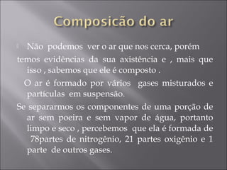  Não podemos ver o ar que nos cerca, porém
temos evidências da sua axistência e , mais que
isso , sabemos que ele é composto .
O ar é formado por vários gases misturados e
partículas em suspensão.
Se separarmos os componentes de uma porção de
ar sem poeira e sem vapor de água, portanto
limpo e seco , percebemos que ela é formada de
78partes de nitrogênio, 21 partes oxigênio e 1
parte de outros gases.
 