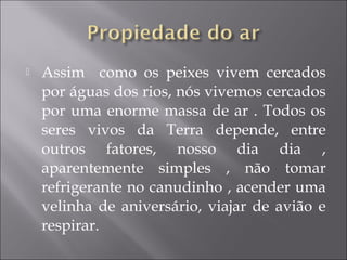  Assim como os peixes vivem cercados
por águas dos rios, nós vivemos cercados
por uma enorme massa de ar . Todos os
seres vivos da Terra depende, entre
outros fatores, nosso dia dia ,
aparentemente simples , não tomar
refrigerante no canudinho , acender uma
velinha de aniversário, viajar de avião e
respirar.
 