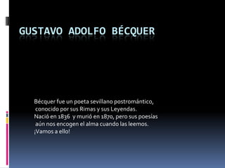 GUSTAVO ADOLFO BÉCQUER




  Bécquer fue un poeta sevillano postromántico,
   conocido por sus Rimas y sus Leyendas.
  Nació en 1836 y murió en 1870, pero sus poesías
   aún nos encogen el alma cuando las leemos.
  ¡Vamos a ello!
 