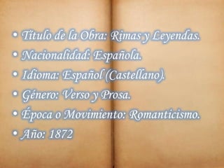 • Título de la Obra: Rimas y Leyendas.
• Nacionalidad: Española.
• Idioma: Español (Castellano).
• Género: Verso y Prosa.
• Época o Movimiento: Romanticismo.
• Año: 1872
 