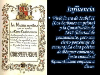 Influencia
• Vivió la era de Isabel II
(Los borbones en pelota)
y la Constitución de
1845 (libertad de
pensamiento, pero con
cierto porcentaje de
censura) La obra poética
de Bécquer comienza,
justo cuando el
Romanticismo empieza a
decaer.
 