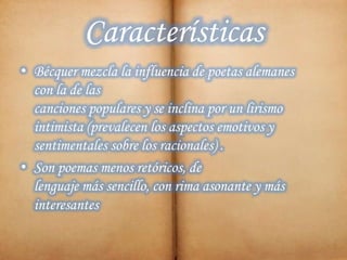 Características
• Bécquer mezcla la influencia de poetas alemanes
con la de las
canciones populares y se inclina por un lirismo
intimista (prevalecen los aspectos emotivos y
sentimentales sobre los racionales) .
• Son poemas menos retóricos, de
lenguaje más sencillo, con rima asonante y más
interesantes
 