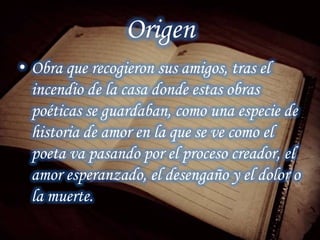 Origen
• Obra que recogieron sus amigos, tras el
incendio de la casa donde estas obras
poéticas se guardaban, como una especie de
historia de amor en la que se ve como el
poeta va pasando por el proceso creador, el
amor esperanzado, el desengaño y el dolor o
la muerte.
 