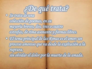 ¿De qué trata?
• Se trata de una
colección de poemas, en su
mayoría breves, dos, tres o cuatro
estrofas, de rima asonante y formas libres.
• El tema principal de las Rimas es el amor; un
proceso amoroso que va desde la exaltación a la
ruptura,
sin olvidar el dolor por la muerte de la amada.
 