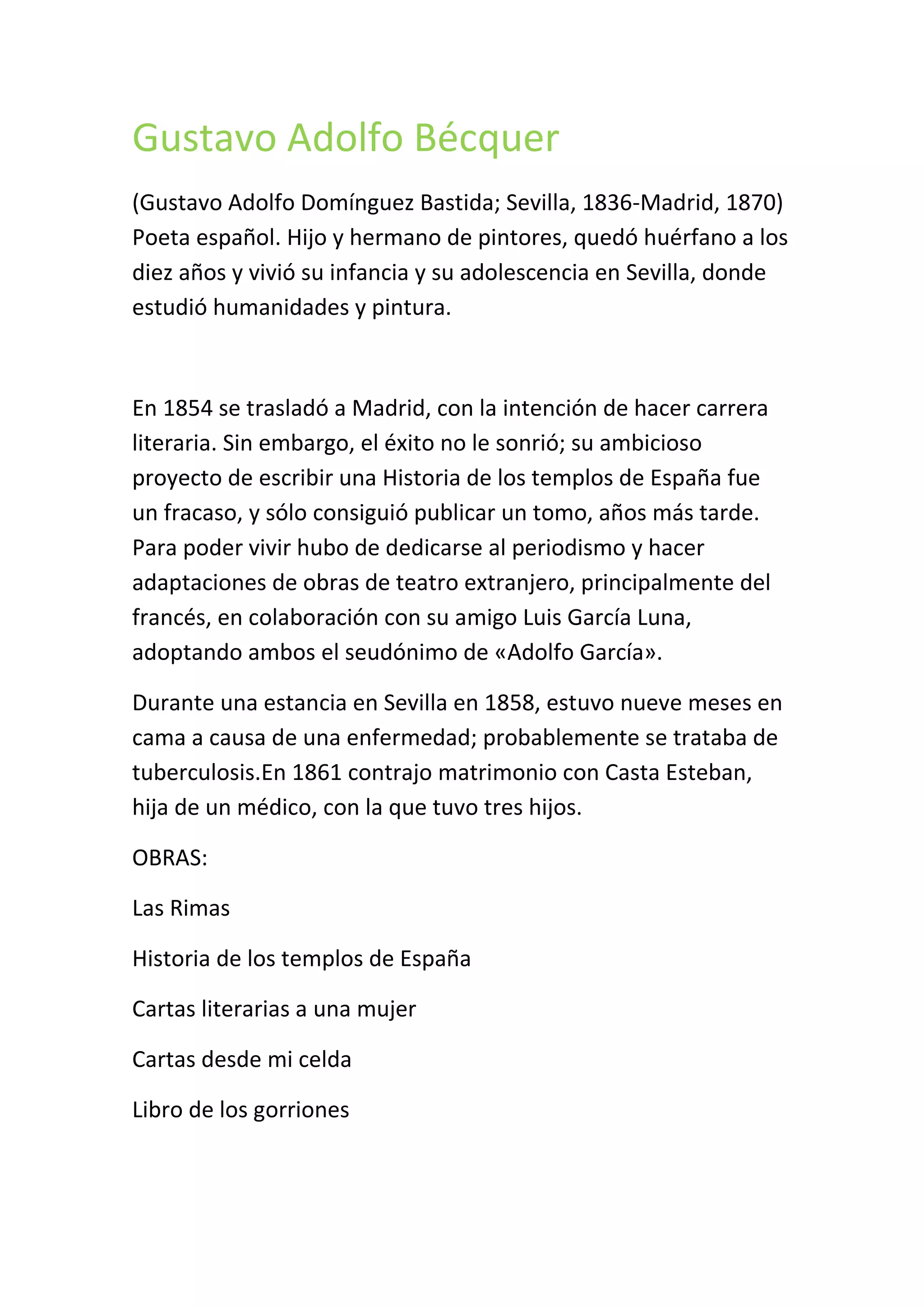 Gustavo Adolfo Bécquer
(Gustavo Adolfo Domínguez Bastida; Sevilla, 1836-Madrid, 1870)
Poeta español. Hijo y hermano de pintores, quedó huérfano a los
diez años y vivió su infancia y su adolescencia en Sevilla, donde
estudió humanidades y pintura.
En 1854 se trasladó a Madrid, con la intención de hacer carrera
literaria. Sin embargo, el éxito no le sonrió; su ambicioso
proyecto de escribir una Historia de los templos de España fue
un fracaso, y sólo consiguió publicar un tomo, años más tarde.
Para poder vivir hubo de dedicarse al periodismo y hacer
adaptaciones de obras de teatro extranjero, principalmente del
francés, en colaboración con su amigo Luis García Luna,
adoptando ambos el seudónimo de «Adolfo García».
Durante una estancia en Sevilla en 1858, estuvo nueve meses en
cama a causa de una enfermedad; probablemente se trataba de
tuberculosis.En 1861 contrajo matrimonio con Casta Esteban,
hija de un médico, con la que tuvo tres hijos.
OBRAS:
Las Rimas
Historia de los templos de España
Cartas literarias a una mujer
Cartas desde mi celda
Libro de los gorriones